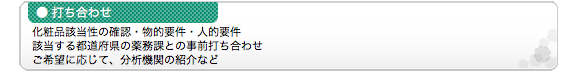 ●打ち合わせ 化粧品該当性の確認・物的要件・人的要件 該当する都道府県の薬務課との事前打ち合わせ ご希望に応じて、分析機関の紹介など