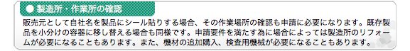 ●製造所・作業所の確認 販売元として自社名を製品にシール貼りする場合、その作業場所の確認も申請に必要になります。既存製品を小分けの容器に移し替える場合も同様です。申請要件を満たす為に場合によっては製造所のリフォームが必要になることもあります。また、機材の追加購入、検査用機械が必要になることもあります。