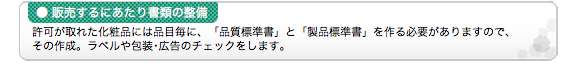 ●販売するにあたり書類の整備 許可が取れた化粧品には品目毎に、「品質標準書」と「製品標準書」を作る必要がありますので、その作成。ラベルや包装･広告のチェックをします。